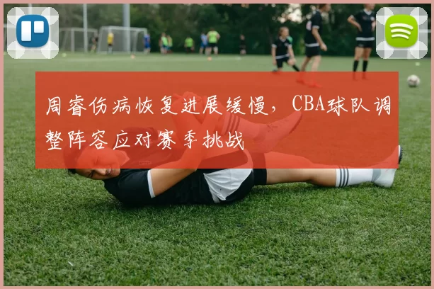 周睿伤病恢复进展缓慢，CBA球队调整阵容应对赛季挑战