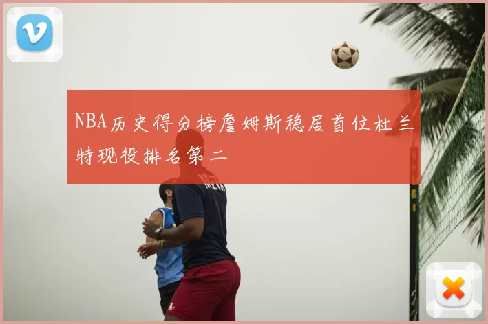 NBA历史得分榜詹姆斯稳居首位杜兰特现役排名第二