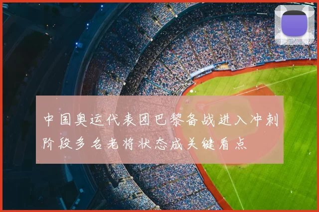 中国奥运代表团巴黎备战进入冲刺阶段多名老将状态成关键看点