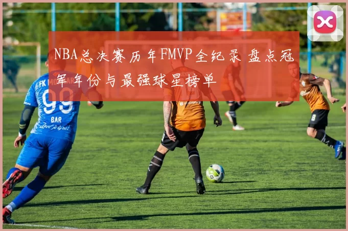 NBA总决赛历年FMVP全纪录 盘点冠军年份与最强球星榜单