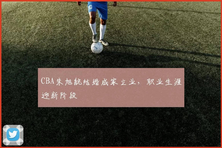 CBA朱旭航结婚成家立业，职业生涯迎新阶段