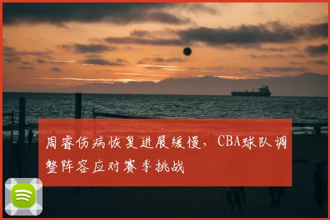 周睿伤病恢复进展缓慢，CBA球队调整阵容应对赛季挑战