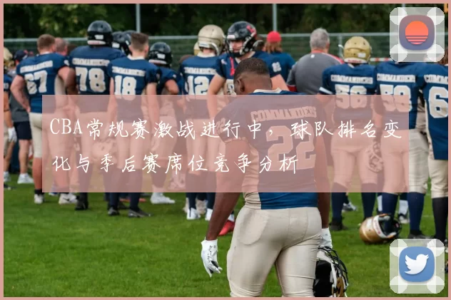 CBA常规赛激战进行中，球队排名变化与季后赛席位竞争分析