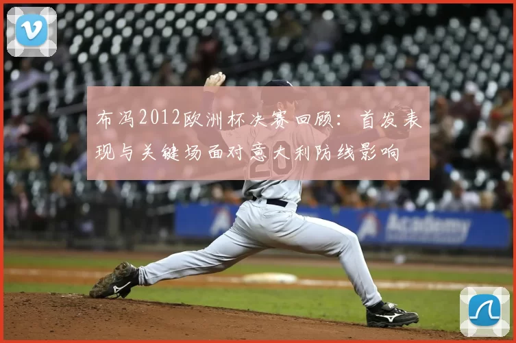 布冯2012欧洲杯决赛回顾：首发表现与关键场面对意大利防线影响