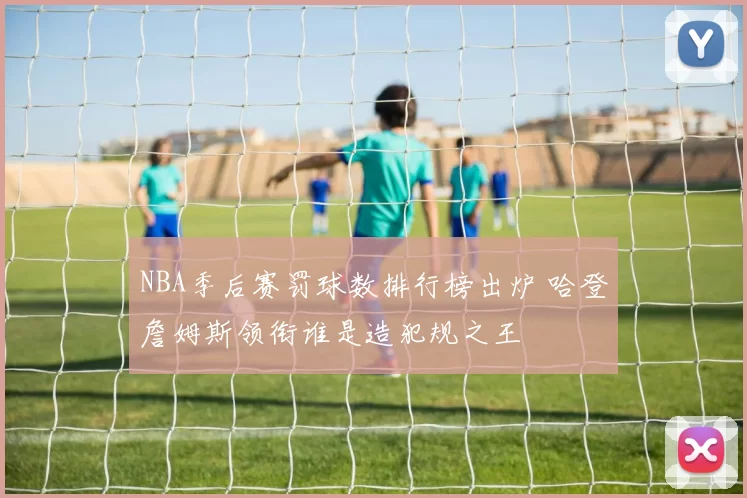 NBA季后赛罚球数排行榜出炉 哈登詹姆斯领衔谁是造犯规之王