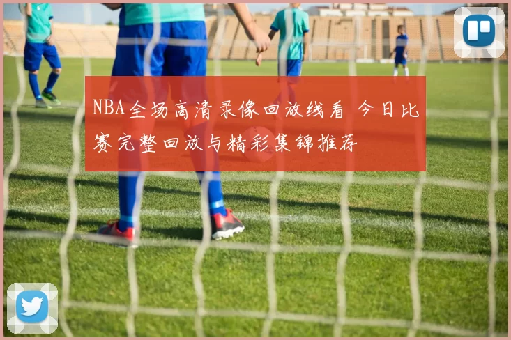 NBA全场高清录像回放线看 今日比赛完整回放与精彩集锦推荐