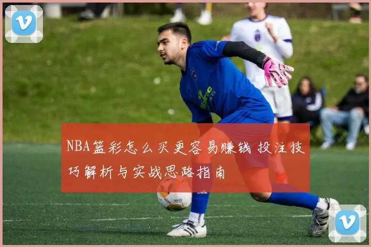 NBA篮彩怎么买更容易赚钱 投注技巧解析与实战思路指南