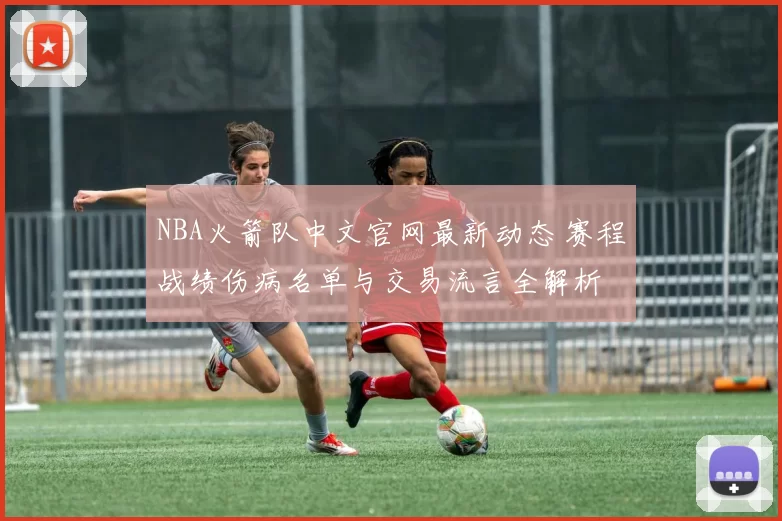 NBA火箭队中文官网最新动态 赛程战绩伤病名单与交易流言全解析