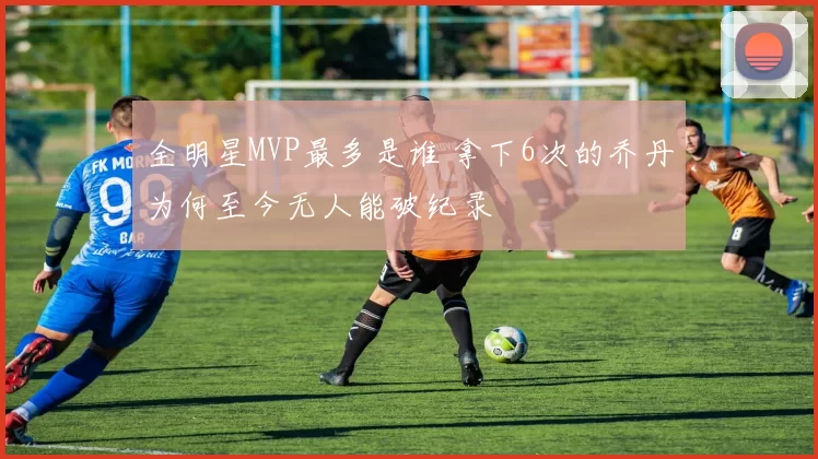 全明星MVP最多是谁 拿下6次的乔丹为何至今无人能破纪录