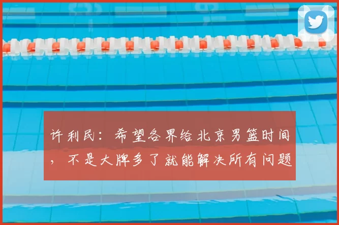许利民:希望各界给北京男篮时间,不是大牌多了就能解决所有问题