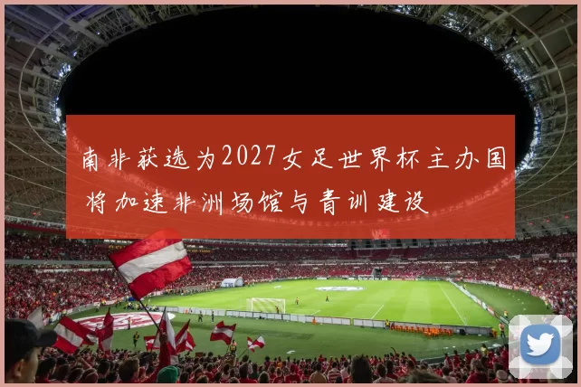 南非获选为2027女足世界杯主办国 将加速非洲场馆与青训建设