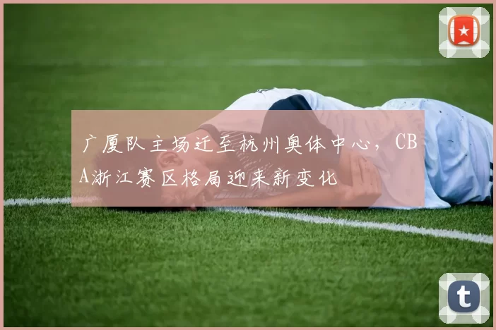 广厦队主场迁至杭州奥体中心,CBA浙江赛区格局迎来新变化