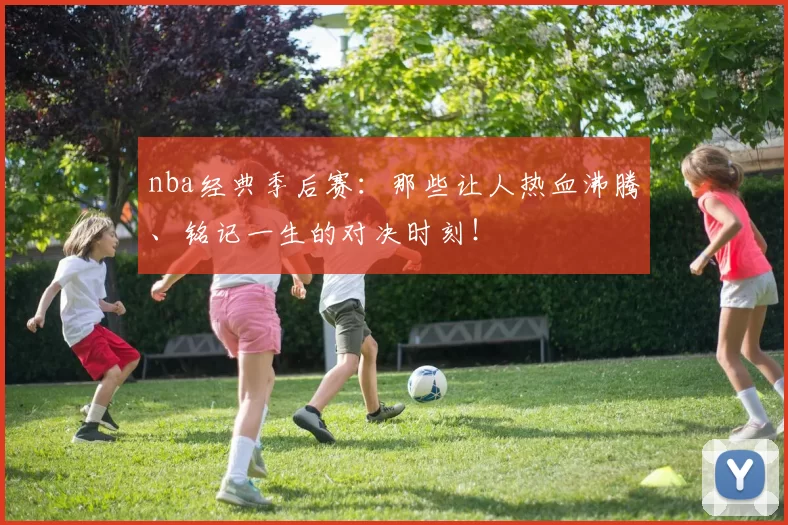 nba经典季后赛：那些让人热血沸腾、铭记一生的对决时刻！
