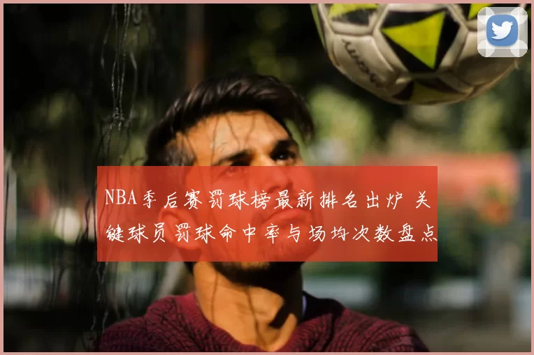 NBA季后赛罚球榜最新排名出炉 关键球员罚球命中率与场均次数盘点