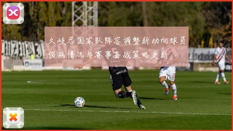 久岐忍国家队阵容调整新动向球员伤病情况与赛事备战策略更新