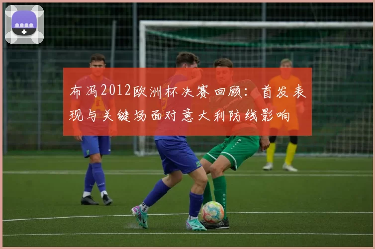 布冯2012欧洲杯决赛回顾：首发表现与关键场面对意大利防线影响
