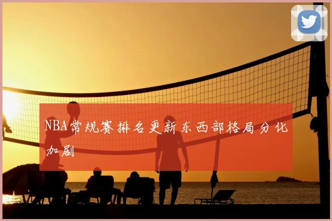 NBA常规赛排名更新东西部格局分化加剧
