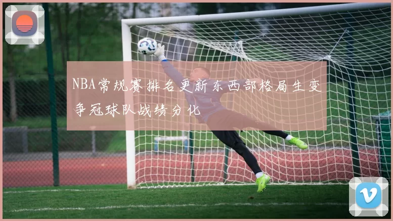 NBA常规赛排名更新东西部格局生变争冠球队战绩分化