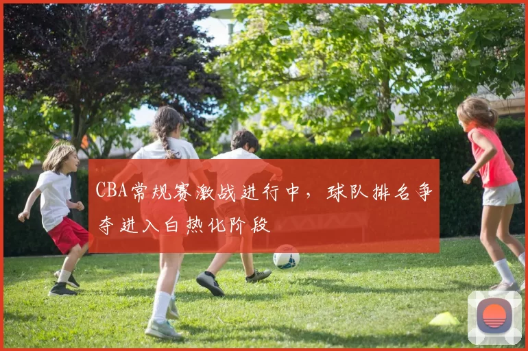 CBA常规赛激战进行中，球队排名争夺进入白热化阶段