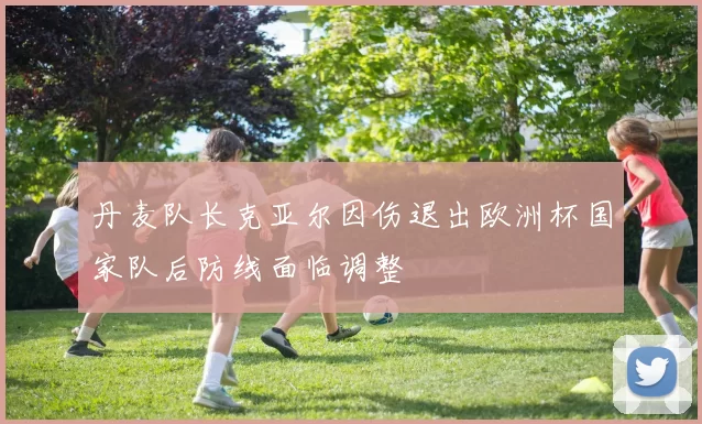 丹麦队长克亚尔因伤退出欧洲杯国家队后防线面临调整