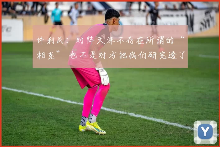 许利民：对阵天津不存在所谓的“相克” 也不是对方把我们研究透了