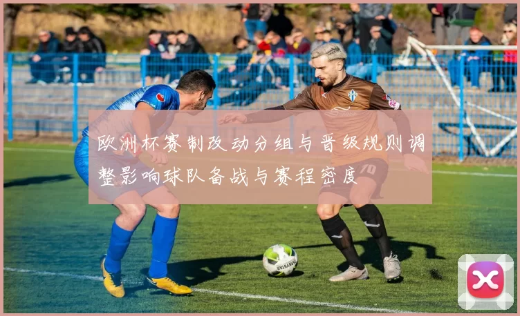欧洲杯赛制改动分组与晋级规则调整影响球队备战与赛程密度