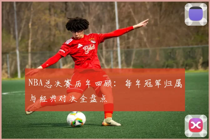NBA总决赛历年回顾：每年冠军归属与经典对决全盘点