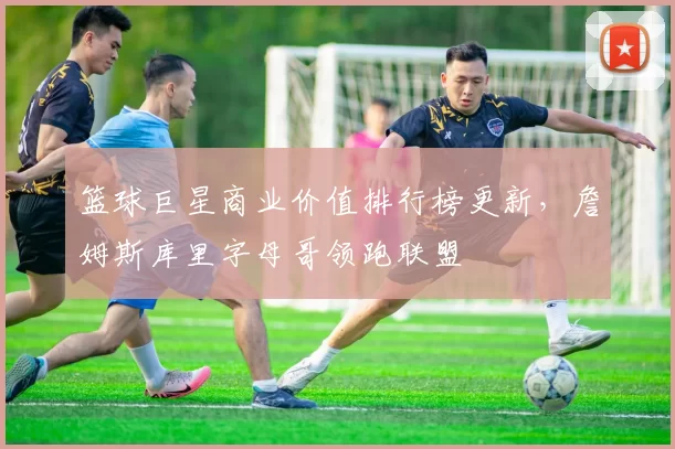 篮球巨星商业价值排行榜更新，詹姆斯库里字母哥领跑联盟
