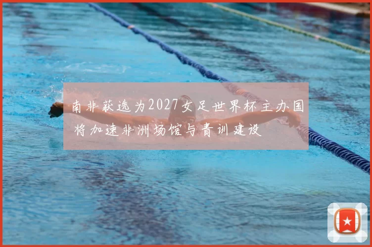 南非获选为2027女足世界杯主办国 将加速非洲场馆与青训建设