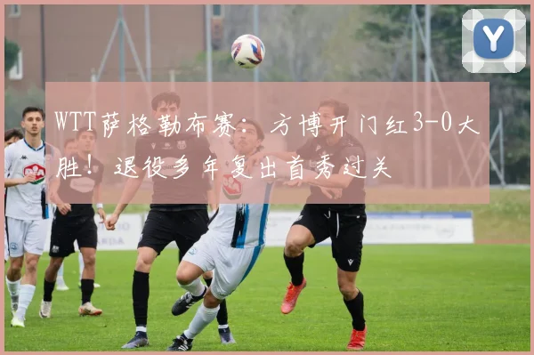 WTT萨格勒布赛:方博开门红3-0大胜!退役多年复出首秀过关