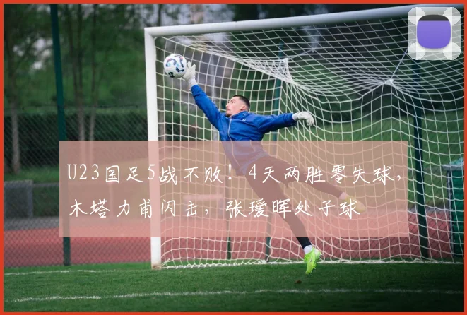 U23国足5战不败！4天两胜零失球，木塔力甫闪击，张瑷晖处子球