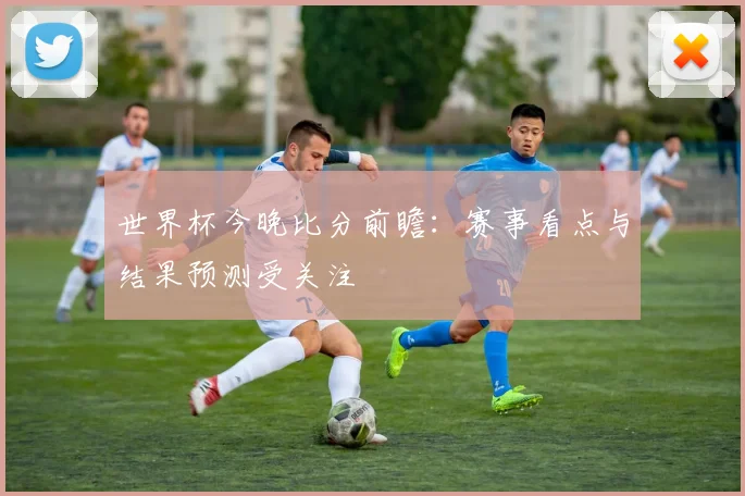 世界杯今晚比分前瞻:赛事看点与结果预测受关注