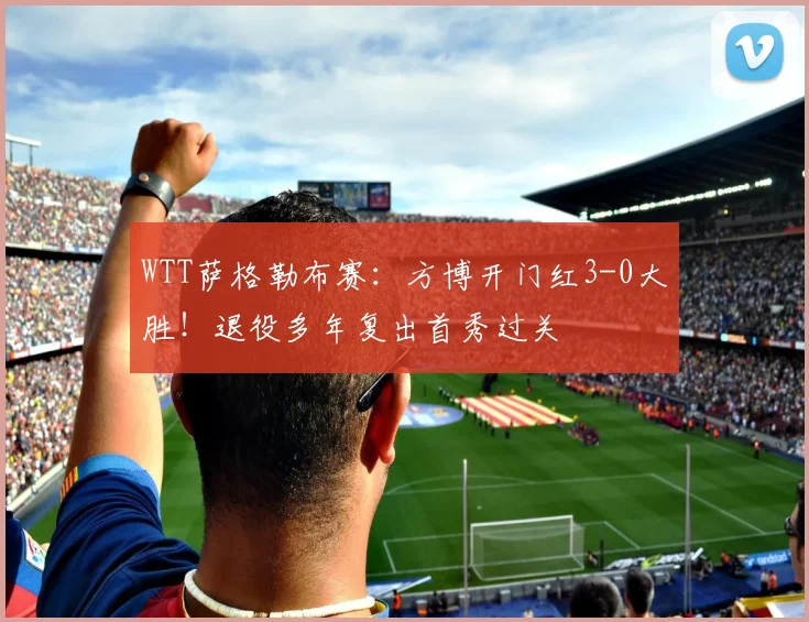 WTT萨格勒布赛:方博开门红3-0大胜!退役多年复出首秀过关