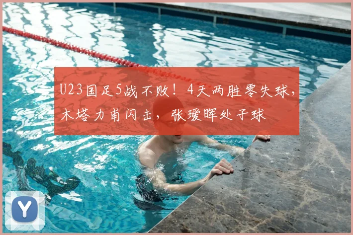 U23国足5战不败！4天两胜零失球，木塔力甫闪击，张瑷晖处子球