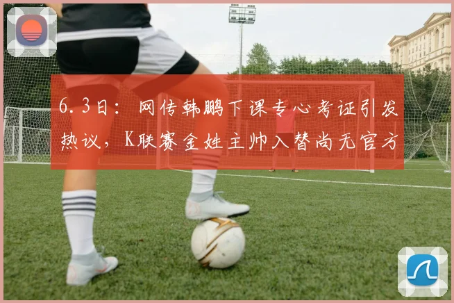 6.3日：网传韩鹏下课专心考证引发热议，K联赛金姓主帅入替尚无官方确认但值得关注_金度勋_较量_江湖
