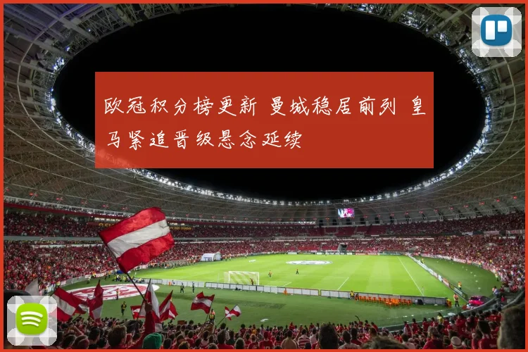 欧冠积分榜更新 曼城稳居前列 皇马紧追晋级悬念延续