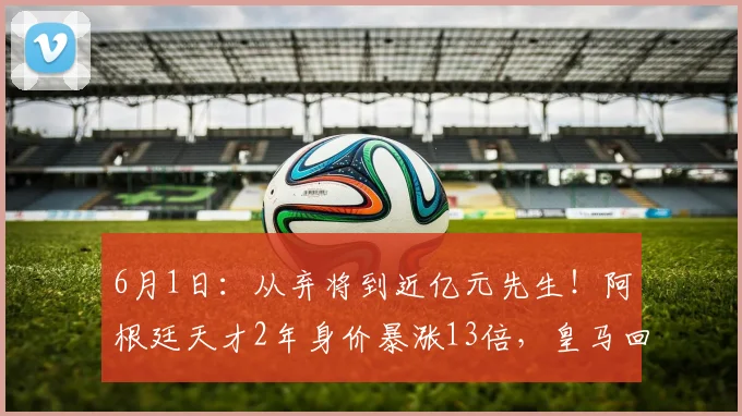 6月1日：从弃将到近亿元先生！阿根廷天才2年身价暴涨13倍，皇马回购赚翻了_尼科·帕斯_科莫_欧冠