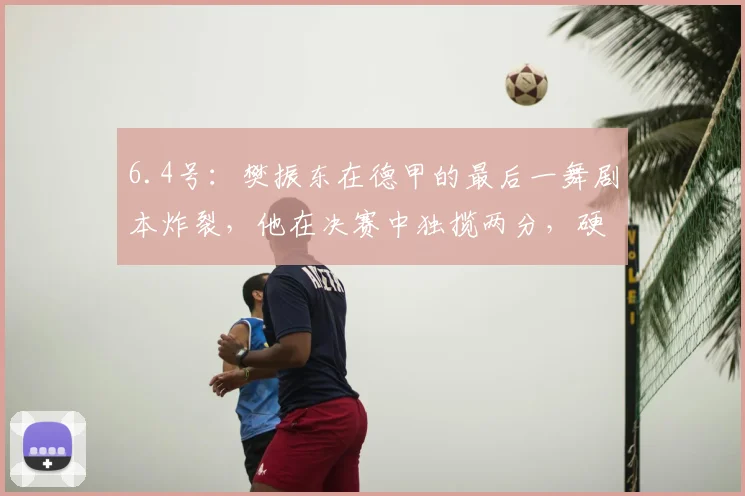 6.4号：樊振东在德甲的最后一舞剧本炸裂，他在决赛中独揽两分，硬生生扛起萨尔布吕肯_比赛_杜塞尔多夫_欧元